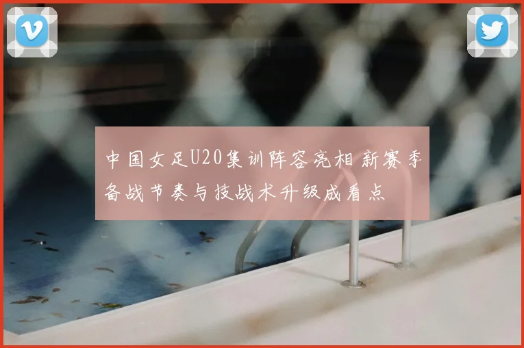 中国女足U20集训阵容亮相 新赛季备战节奏与技战术升级成看点