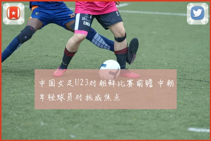 中国女足U23对朝鲜比赛前瞻 中朝年轻球员对抗成焦点