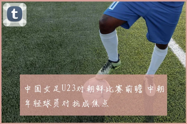 中国女足U23对朝鲜比赛前瞻 中朝年轻球员对抗成焦点