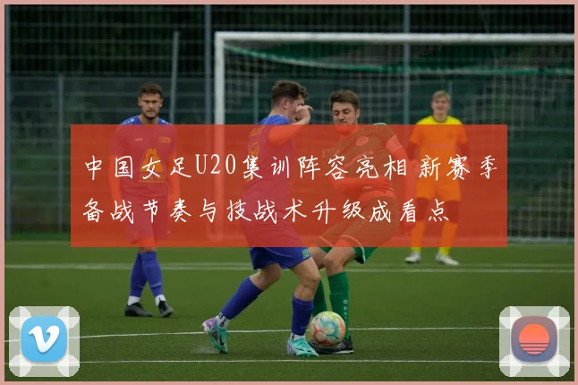 中国女足U20集训阵容亮相 新赛季备战节奏与技战术升级成看点